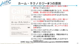 48
Copyright © 2022 Advanced IT Community to Evaluate, Apply and Drive All Rights Reserved.
カーム・テクノロジー8つの原則
① テクノロジーが人間の注意を引く度合いは最小
限でなくてはならない
② テクノロジーは情報を伝達することで、安心感、
安堵感、落ち着きを生まなければならない
③ テクノロジーは周辺部を活用するものでなけれ
ばならない
④ テクノロジーは、技術と人間らしさの一番いい
ところを増幅するものでなければならない
⑤ テクノロジーはユーザーとコミュニケーション
が取れなければならないが、おしゃべりである
必要はない
⑥ テクノロジーはアクシデントが起こった際にも
機能を失ってはならない
⑦ テクノロジーの最適な容量は、問題を解決する
のに必要な最小限の量である
⑧ テクノロジーは社会規範を尊重したものでなけ
ればならない
【参照】https://huyukiitoichi.hatenadiary.jp/entry/2020/08/02/080000
 