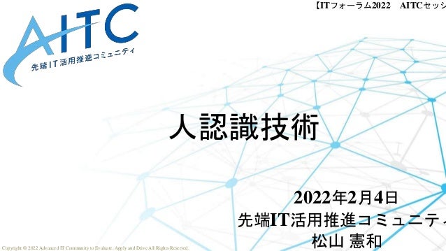 Copyright © 2022 Advanced IT Community to Evaluate, Apply and Drive All Rights Reserved.
【ITフォーラム2022 AITCセッシ
人認識技術
2022年2月4日
先端IT活用推進コミュニティ
松山 憲和
 