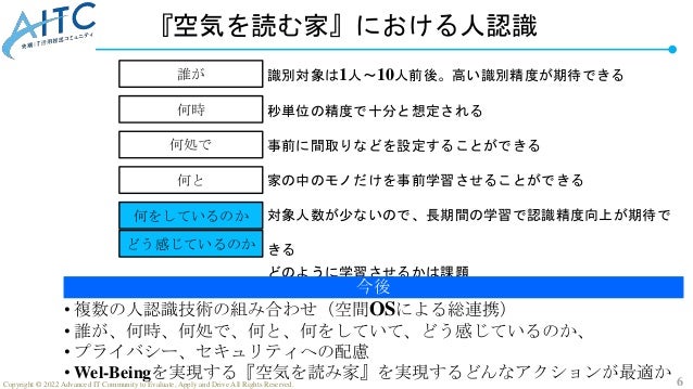 6
Copyright © 2022 Advanced IT Community to Evaluate, Apply and Drive All Rights Reserved.
『空気を読む家』における人認識
誰が
何処で
何時
何をしているのか
どう感じているのか
何と
識別対象は1人～10人前後。高い識別精度が期待できる
秒単位の精度で十分と想定される
事前に間取りなどを設定することができる
家の中のモノだけを事前学習させることができる
対象人数が少ないので、長期間の学習で認識精度向上が期待で
きる
どのように学習させるかは課題
今後
• 複数の人認識技術の組み合わせ（空間OSによる総連携）
• 誰が、何時、何処で、何と、何をしていて、どう感じているのか、
• プライバシー、セキュリティへの配慮
• Wel-Beingを実現する『空気を読み家』を実現するどんなアクションが最適か
 
