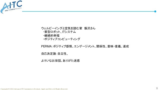 8
Copyright © 2022 Advanced IT Community to Evaluate, Apply and Drive All Rights Reserved.
ウェルビーイングと空気を読む家 飯沢さん
・家型ロボット、ITシステム
・継続的幸福
・ポジティブコンピューティング
PERMA：ポジティブ感情、エンゲージメント、関係性、意味・意義、達成
自己決定論：自立性、
よけいなお世話、ありがた迷惑
 