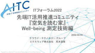 Copyright © 2022 Advanced IT Community to Evaluate, Apply and Drive All Rights Reserved.
ITフォーラム2022
先端IT活用推進コミュニティ
『空気を読む家』
Well-being 測定技術編
2022/02/04
クラウド・テクノロジー グループ
エクスウェア株式会社 荒本道隆
 