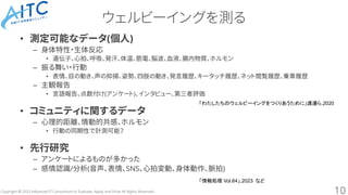 Copyright © 2023 Advanced IT Consortium to Evaluate, Apply and Drive All Rights Reserved.
ウェルビーイングを測る
• 測定可能なデータ(個人)
– 身体特性・生体反応
• 遺伝子、心拍、呼吸、発汗、体温、筋電、脳波、血液、腸内物質、ホルモン
– 振る舞い・行動
• 表情、目の動き、声の抑揚、姿勢、四肢の動き、発言履歴、キータッチ履歴、ネット閲覧履歴、乗車履歴
– 主観報告
• 言語報告、点数付け(アンケート)、インタビュー、第三者評価
• コミュニティに関するデータ
– 心理的距離、情動的共感、ホルモン
• 行動の同期性で計測可能？
• 先行研究
– アンケートによるものが多かった
– 感情認識/分析(音声、表情、SNS、心拍変動、身体動作、脈拍)
10
「わたしたちのウェルビーイングをつくりあうために」渡邊ら,2020
「情報処理 Vol.64」,2023 など
 