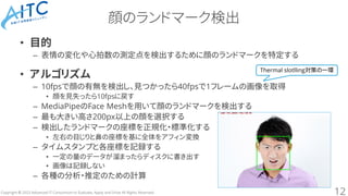 Copyright © 2023 Advanced IT Consortium to Evaluate, Apply and Drive All Rights Reserved.
顔のランドマーク検出
• 目的
– 表情の変化や心拍数の測定点を検出するために顔のランドマークを特定する
• アルゴリズム
– 10fpsで顔の有無を検出し、見つかったら40fpsで1フレームの画像を取得
• 顔を見失ったら10fpsに戻す
– MediaPipeのFace Meshを用いて顔のランドマークを検出する
– 最も大きい高さ200px以上の顔を選択する
– 検出したランドマークの座標を正規化・標準化する
• 左右の目じりと鼻の座標を基に全体をアフィン変換
– タイムスタンプと各座標を記録する
• 一定の量のデータが溜まったらディスクに書き出す
• 画像は記録しない
– 各種の分析・推定のための計算
12
Thermal slotlling対策の一環
 