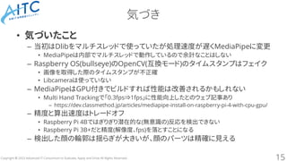 Copyright © 2023 Advanced IT Consortium to Evaluate, Apply and Drive All Rights Reserved.
気づき
• 気づいたこと
– 当初はDlibをマルチスレッドで使っていたが処理速度が遅くMediaPipeに変更
• MediaPipeは内部でマルチスレッドで動作しているので余計なことはしない
– Raspberry OS(bullseye)のOpenCV(互換モード)のタイムスタンプはフェイク
• 画像を取得した際のタイムスタンプが不正確
• Libcameraは使っていない
– MediaPipeはGPU付きでビルドすれば性能は改善されるかもしれない
• Multi Hand Trackingで「0.3fps⇒1fps」に性能向上したとのウェブ記事あり
– https://dev.classmethod.jp/articles/mediapipe-install-on-raspberry-pi-4-with-cpu-gpu/
– 精度と算出速度はトレードオフ
• Raspberry Pi 4Bではぎりぎり潜在的な(無意識の)反応を検出できない
• Raspberry Pi 3B+だと精度(解像度、fps)を落とすことになる
– 検出した顔の輪郭は揺らぎが大きいが、顔のパーツは精確に見える
15
 