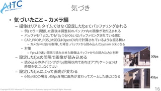 Copyright © 2023 Advanced IT Consortium to Evaluate, Apply and Drive All Rights Reserved.
気づき
• 気づいたこと – カメラ編
– 撮像はリアルタイムではなく設定したfpsでバッファリングされる
• 例) カラー調整した直後は調整前のバッファ内の画像が取り込まれる
• バッファを「1」にしても「3」つ分くらいはバッファリングされている感じ
• CAP_PROP_POS_MSECはOpenCV内で計算されているような振る舞い
– カメラ(v4l2)から取得した場合、バッファから読み込んだsystem tickになる
• 対策
– Ｆｐｓより速い間隔で読み出せた画像はバッファからの読み込みと判断
– 設定したfpsの間隔で画像が読み込める
• 読み込みのタイミングがfps間隔以内であればアプリケーションは
時間を気にしなくてよい
– 設定したfpsによって画角が変わる
• 640x480の場合、45fpsを境に画角が変わってズームした感じになる
16
30fps
45fps
 