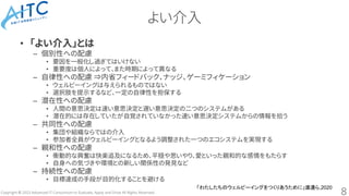 Copyright © 2023 Advanced IT Consortium to Evaluate, Apply and Drive All Rights Reserved.
よい介入
• 「よい介入」とは
– 個別性への配慮
• 要因を一般化し過ぎてはいけない
• 重要度は個人によって、また時期によって異なる
– 自律性への配慮 ⇒内省フィードバック、ナッジ、ゲーミフィケーション
• ウェルビーイングは与えられるものではない
• 選択肢を提示するなど、一定の自律性を担保する
– 潜在性への配慮
• 人間の意思決定は速い意思決定と遅い意思決定の二つのシステムがある
• 潜在的には存在していたが自覚されていなかった速い意思決定システムからの情報を拾う
– 共同性への配慮
• 集団や組織ならではの介入
• 参加者全員がウェルビーイングとなるよう調整された一つのエコシステムを実現する
– 親和性への配慮
• 衝動的な興奮は快楽追及になるため、平穏や思いやり、愛といった親和的な感情をもたらす
• 自身への気づきや環境との新しい関係性の発見など
– 持続性への配慮
• 目標達成の手段が目的化することを避ける
8
「わたしたちのウェルビーイングをつくりあうために」渡邊ら,2020
 