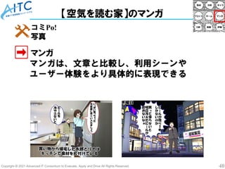 Copyright © 2021 Advanced IT Consortium to Evaluate, Apply and Drive All Rights Reserved. 40
【空気を読む家】のマンガ
マンガ
コミPo!
写真
マンガは、文章と比較し、利用シーンや
ユーザー体験をより具体的に表現できる
 