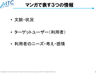 Copyright © 2021 Advanced IT Consortium to Evaluate, Apply and Drive All Rights Reserved. 6
マンガで表す３つの情報
• 文脈・状況
• ターゲットユーザー（利用者）
• 利用者のニーズ・考え・感情
 