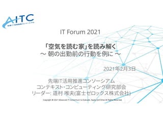 Copyright © 2021 Advanced IT Consortium to Evaluate, Apply and Drive All Rights Reserved.
2021年2月3日
先端IT活用推進コンソーシアム
コンテキスト･コンピューティング研究部会
リーダー: 道村 唯夫(富士ゼロックス株式会社)
IT Forum 2021
「空気を読む家」を読み解く
～ 朝の出勤前の行動を例に ～
 
