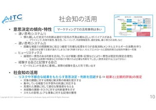 Copyright © 2021 Advanced IT Consortium to Evaluate, Apply and Drive All Rights Reserved.
社会知の活用
• 意思決定の傾向・特性
– 速い思考(システム1)
• 慣れ親しんだ状況での判断は適切で目先の予測は概ね正しいがバイアスがある
– プライミング、利用可能性、整合性、フレーミング、内部情報依存、選好逆転、最小努力の法則、など
– 遅い思考(システム2)
• 困難な場面での問題解決に役立つ緻密で的確な処理を行うが自我消耗(メンタルエネルギーの消費)を伴う
– 注意力が必要で注意が逸れてしまうとうまく判断できない、セルフコントロールと認知的努力は知的作業の一形態
– ヒューリスティクス
• 論理的一貫性のある判断を志向しているが衝動・感情・記憶などにより一貫性は限定的(限定合理性)
– 社会的には政策や制度などの手助けが無ければ正確な判断を下し正しく意思決定することはできない
– 経験する自己と記憶する自己
• ピークとエンドを過大に重視し、実際の経験を歪んだ形で思い出す
• 社会知の活用
– リスクや不都合な結果をもたらす意思決定・判断を回避する ⇒ 結果と(主観的評価)の推定
• 対象の課題に対する情報と解決策の候補を提示する
• 集中している場面での予想外の刺激に対応する
• 見慣れた課題に対して適切な緊張感を与える
• 未経験の課題・タスクに対する判断基準を示す
• スキルの習得、(レアな事象に対する)記憶の獲得
10
マーケティングでの活用事例は多い
 