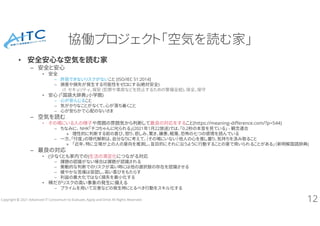 Copyright © 2021 Advanced IT Consortium to Evaluate, Apply and Drive All Rights Reserved.
協働プロジェクト「空気を読む家」
• 安全安心な空気を読む家
– 安全と安心
• 安全
– 許容できないリスクがないこと [ISO/IEC 51:2014]
– 損害や損失が発生する可能性をゼロにする(絶対安全)
cf. セキュリティ、保安 (犯罪や事故などを防止するための警備全般)、保全、保守
• 安心 (「国語大辞典」小学館)
– 心が安んじること
– 気がかりなことがなくて、心が落ち着くこと
– 心が安らかで心配のないさま
– 空気を読む
• その場にいる人の様子や周囲の雰囲気から判断して最良の対応をすること(https://meaning-difference.com/?p=544)
– ちなみに、 NHK「チコちゃんに叱られる」(2021年1月22放送)では、「0.2秒の本音を見ている」 - 観念連合
» 理性的に判断する前の喜び、怒り、悲しみ、驚き、嫌悪、軽蔑、恐怖の七つの感情を読んでいる
– 一方、「忖度」の現代解釈は、自分なりに考えて、（その場にいない）他人の心を推し量り、気持ちを汲み取ること
» 「近年、特に立場が上の人の意向を推測し、盲目的にそれに沿うように行動することの意で用いられることがある」（新明解国語辞典)
– 最良の対応
• (少なくとも家内での)生活の満足化につながる対応
– 課題の認識がない場合は課題が認識される
– 衝動的な判断でのリスクが高い時には他の選択肢の存在を認識させる
– 緩やかな苦痛は容認し、高い喜びをもたらす
– 利益の最大化ではなく損失を最小化する
• 稀だがリスクの高い事象の発生に備える
– プライムを用いて災害などの発生時にとるべき行動をスキル化する
12
 