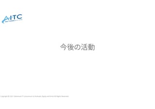 Copyright © 2021 Advanced IT Consortium to Evaluate, Apply and Drive All Rights Reserved.
今後の活動
 