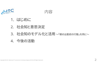 Copyright © 2021 Advanced IT Consortium to Evaluate, Apply and Drive All Rights Reserved.
内容
1. はじめに
2. 社会知と意思決定
3. 社会知のモデル化と活用 ～「朝の出勤前の行動」を例に～
4. 今後の活動
2
 