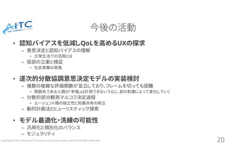Copyright © 2021 Advanced IT Consortium to Evaluate, Apply and Drive All Rights Reserved.
今後の活動
• 認知バイアスを低減しQoLを高めるUXの探求
– 意思決定と認知バイアスの理解
• 日常生活での活用とは
– 仮説の立案と検証
• 社会実験の実施
• 逐次的分散協調意思決定モデルの実装検討
– 複数の複雑な評価関数が並立しており、フレームを切っても困難
• 閉鎖系である人間の「幸福」は計測できないうえに、前の刺激によって変化していく
– 分散的部分観測マルコフ決定過程
• エージェント間の独立性と知識共有の両立
– 動的計画法とヒューリスティック探索
• モデル最適化・洗練の可能性
– 汎用化と個別化のバランス
– モジュラリティ
20
 