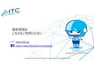 Copyright © 2021 Advanced IT Consortium to Evaluate, Apply and Drive All Rights Reserved.
http://aitc.jp
https://www.facebook.com/aitc.jp
最新情報は
こちらをご参照ください
ハルミン
AITC非公式イメージキャラクター
 