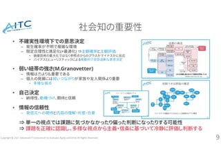 Copyright © 2021 Advanced IT Consortium to Evaluate, Apply and Drive All Rights Reserved.
社会知の重要性
• 不確実性環境下での意思決定
– 発生確率が不明で複雑な環境
– 限定合理性と満足化(≠最適化) ⇒主観確率と主観評価
• 価値効用の最大化ではなく参照点からのプラスかマイナスかに反応
• バイアスとヒューリスティックによる衝動的で自信過剰な意思決定
• 弱い紐帯の強さ(M.Granovetter)
– 情報は力よりも重要である
– 個人の発展には弱いつながりが家族や友人関係より重要
• 多様な視点
• 自己決定
– 納得性、動機づけ、期待と信頼
• 情報の信頼性
– 発信元への期待と内容の理解・共感・合意
⇒ 単一の視点では課題に気づかなかったり偏った判断になったりする可能性
⇒ 課題を正確に認識し、多様な視点から主義・信条に基づいて冷静に評価し判断する
9
 