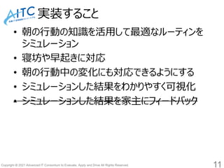Copyright © 2021 Advanced IT Consortium to Evaluate, Apply and Drive All Rights Reserved.
実装すること
• 朝の行動の知識を活用して最適なルーティンを
シミュレーション
• 寝坊や早起きに対応
• 朝の行動中の変化にも対応できるようにする
• シミュレーションした結果をわかりやすく可視化
• シミュレーションした結果を家主にフィードバック
11
 