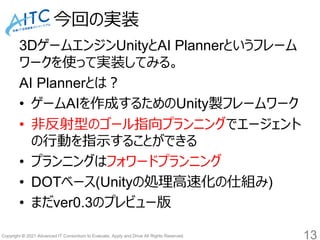 Copyright © 2021 Advanced IT Consortium to Evaluate, Apply and Drive All Rights Reserved.
今回の実装
3DゲームエンジンUnityとAI Plannerというフレーム
ワークを使って実装してみる。
AI Plannerとは？
• ゲームAIを作成するためのUnity製フレームワーク
• 非反射型のゴール指向プランニングでエージェント
の行動を指示することができる
• プランニングはフォワードプランニング
• DOTベース(Unityの処理高速化の仕組み)
• まだver0.3のプレビュー版
13
 