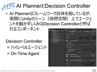 Copyright © 2021 Advanced IT Consortium to Evaluate, Apply and Drive All Rights Reserved.
AI PlannerとDecision Controller
• AI Plannerはフレームワーク自体を指しているが、
実際にUnityのシーン（仮想空間）上でエージェ
ントを動かすしくみはDecision Controllerと呼ば
れるコンポーネント
Decision Controller
= ハイレベルエージェント
= On Time Agent
26
 