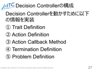 Copyright © 2021 Advanced IT Consortium to Evaluate, Apply and Drive All Rights Reserved.
Decision Controllerの構成
Decision Controllerを動かすために以下
の情報を実装
① Trait Definition
② Action Definition
③ Action Callback Method
④ Termination Definition
⑤ Problem Definition
27
 