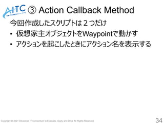 Copyright © 2021 Advanced IT Consortium to Evaluate, Apply and Drive All Rights Reserved.
③ Action Callback Method
今回作成したスクリプトは２つだけ
• 仮想家主オブジェクトをWaypointで動かす
• アクションを起こしたときにアクション名を表示する
34
 