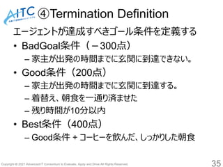 Copyright © 2021 Advanced IT Consortium to Evaluate, Apply and Drive All Rights Reserved.
④Termination Definition
エージェントが達成すべきゴール条件を定義する
• BadGoal条件（－300点）
– 家主が出発の時間までに玄関に到達できない。
• Good条件（200点）
– 家主が出発の時間までに玄関に到達する。
– 着替え、朝食を一通り済ませた
– 残り時間が10分以内
• Best条件（400点）
– Good条件 + コーヒーを飲んだ、しっかりした朝食
35
 