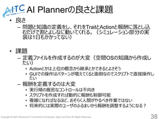 Copyright © 2021 Advanced IT Consortium to Evaluate, Apply and Drive All Rights Reserved.
AI Plannerの良さと課題
• 良さ
– 問題と知識の定義をし、それをTraitとActionと報酬に落とし込
むだけで割とよしなに動いてくれる。（シミュレーション部分の実
装は1日もかかってない）
• 課題
– 定義ファイルを作成するのが大変（空間OSの知識から作成し
たい）
• Actionとかは上位の概念から継承とかできるとよさそう
• GUIでの操作はパターンが増えてくると面倒なのでスクリプトで直接操作し
たい
– 報酬を定義するのは大変
• 実行順の厳密なコントロールは不向き
• スクリプトを作成すれば動的に報酬も制御可能
• 複雑になればなるほど、おそらく人間がやるべき作業ではない
• 将来的には実際のユーザのふるまいから報酬を調整するようになる？
38
 