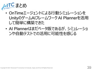 Copyright © 2021 Advanced IT Consortium to Evaluate, Apply and Drive All Rights Reserved.
まとめ
• OnTimeエージェントによる行動シミュレーションを
UnityのゲームAIフレームワーク AI Plannerを活用
して簡単に構築できた
• AI Plannerはまだベータ版であるが、シミュレーショ
ンや自動テストでの活用に可能性を感じる
39
 