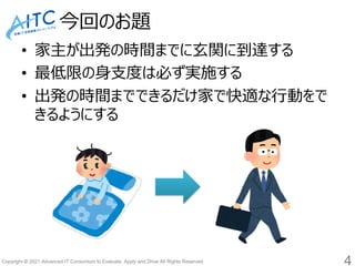 Copyright © 2021 Advanced IT Consortium to Evaluate, Apply and Drive All Rights Reserved.
今回のお題
• 家主が出発の時間までに玄関に到達する
• 最低限の身支度は必ず実施する
• 出発の時間までできるだけ家で快適な行動をで
きるようにする
4
 