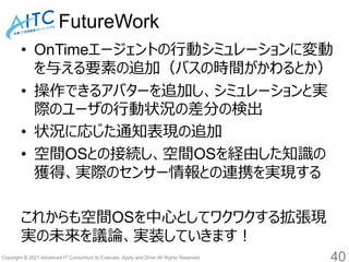 Copyright © 2021 Advanced IT Consortium to Evaluate, Apply and Drive All Rights Reserved.
FutureWork
• OnTimeエージェントの行動シミュレーションに変動
を与える要素の追加（バスの時間がかわるとか）
• 操作できるアバターを追加し、シミュレーションと実
際のユーザの行動状況の差分の検出
• 状況に応じた通知表現の追加
• 空間OSとの接続し、空間OSを経由した知識の
獲得、実際のセンサー情報との連携を実現する
これからも空間OSを中心としてワクワクする拡張現
実の未来を議論、実装していきます！
40
 