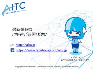 Copyright © 2020 Advanced IT Consortium to Evaluate, Apply and Drive All Rights Reserved.
http://aitc.jp
https://www.facebook.com/aitc.jp
最新情報は
こちらをご参照ください
ハルミン
AITC非公式イメージキャラクター
 