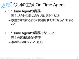 Copyright © 2021 Advanced IT Consortium to Evaluate, Apply and Drive All Rights Reserved.
今回の主役 On Time Agent
• On Time Agentの責務
– 家主が会社に間に合うように家をでること
– 家主が家を出るまでに快適な朝をすごせるようにする
こと
• On Time Agentの責務でないこと
– 家主の起床時間の管理
– 家の外でのトラブルの対処
9
 