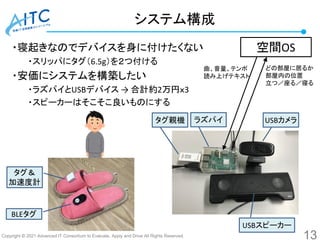 Copyright © 2021 Advanced IT Consortium to Evaluate, Apply and Drive All Rights Reserved.
・寝起きなのでデバイスを身に付けたくない
・スリッパにタグ（6.5g）を２つ付ける
・安価にシステムを構築したい
・ラズパイとUSBデバイス → 合計約2万円ｘ3
・スピーカーはそこそこ良いものにする
システム構成
13
空間OS
タグ＆
加速度計
BLEタグ
USBカメラ
ラズパイ
タグ親機
USBスピーカー
どの部屋に居るか
部屋内の位置
立つ／座る／寝る
曲、音量、テンポ
読み上げテキスト
 