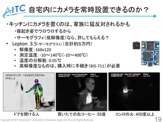 Copyright © 2021 Advanced IT Consortium to Evaluate, Apply and Drive All Rights Reserved.
自宅内にカメラを常時設置できるのか？
・キッチンにカメラを置くのは、家族に猛反対されるかも
・寝起き姿でウロウロするから
・サーモグラフィ（低解像度）なら、許してもらえる？
• Lepton 3.5（サーモグラフィ）（合計約５万円）
• 解像度：160x120
• 測定温度：-10～140℃（-10～400℃）
• 温度の分解能：0.05℃
• 高解像度なものは、購入時に手続き（BIS-711）が必要
19
ドアを開ける人 買いたての缶コーヒー：55度 コンロの火：400度以上
 