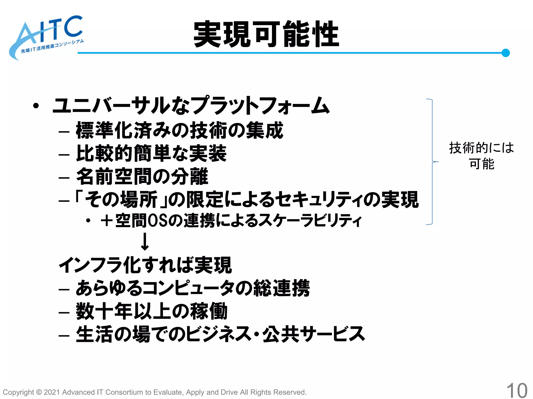 Copyright © 2021 Advanced IT Consortium to Evaluate, Apply and Drive All Rights Reserved.
実現可能性
• ユニバーサルなプラットフォーム
– 標準化済みの技術の集成
– 比較的簡単な実装
– 名前空間の分離
– 「その場所」の限定によるセキュリティの実現
• ＋空間OSの連携によるスケーラビリティ
↓
インフラ化すれば実現
– あらゆるコンピュータの総連携
– 数十年以上の稼働
– 生活の場でのビジネス・公共サービス
10
技術的には
可能
 