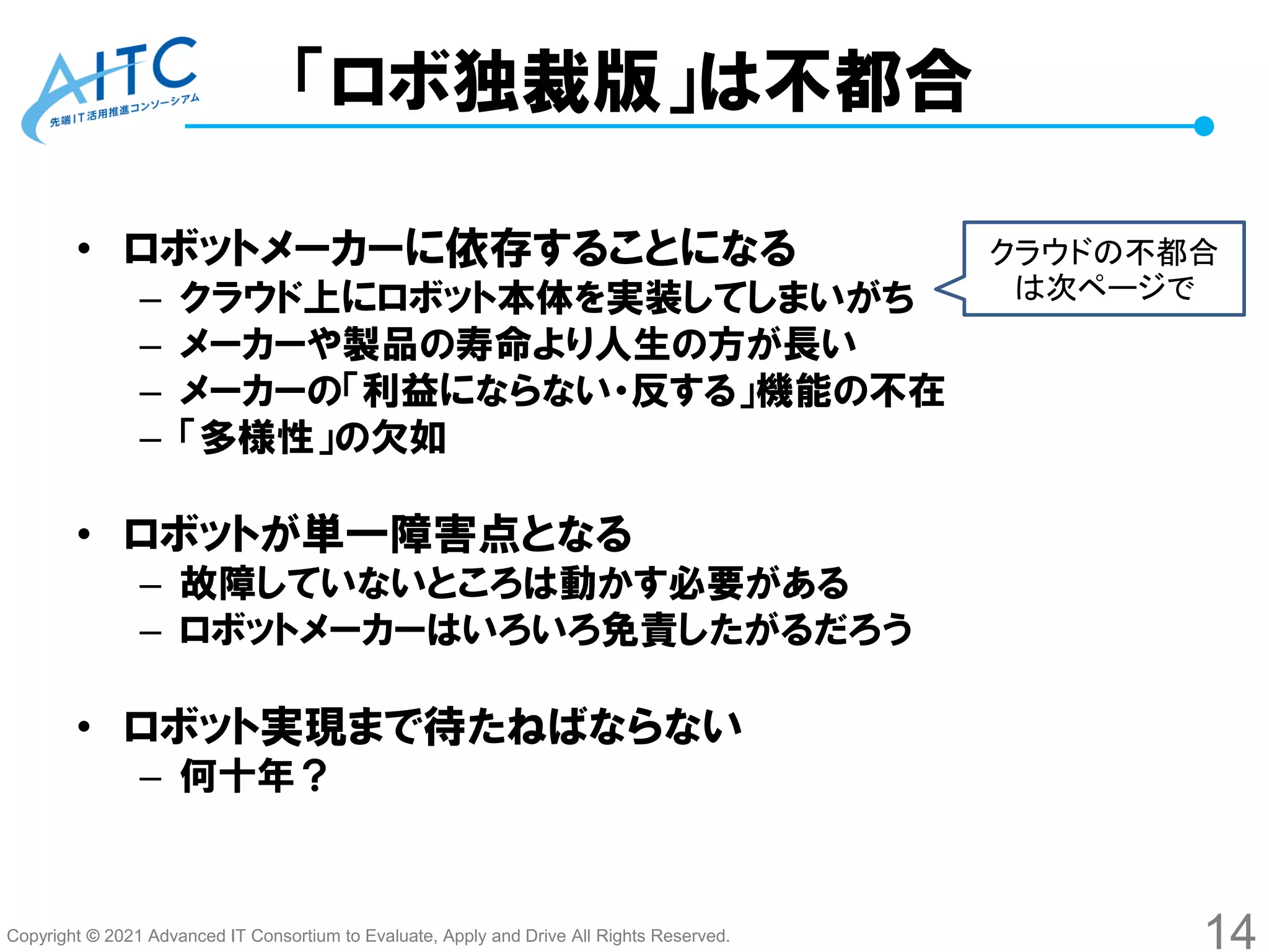 Copyright © 2021 Advanced IT Consortium to Evaluate, Apply and Drive All Rights Reserved.
「ロボ独裁版」は不都合
• ロボットメーカーに依存することになる
– クラウド上にロボット本体を実装してしまいがち
– メーカーや製品の寿命より人生の方が長い
– メーカーの「利益にならない・反する」機能の不在
– 「多様性」の欠如
• ロボットが単一障害点となる
– 故障していないところは動かす必要がある
– ロボットメーカーはいろいろ免責したがるだろう
• ロボット実現まで待たねばならない
– 何十年？
14
クラウドの不都合
は次ページで
 