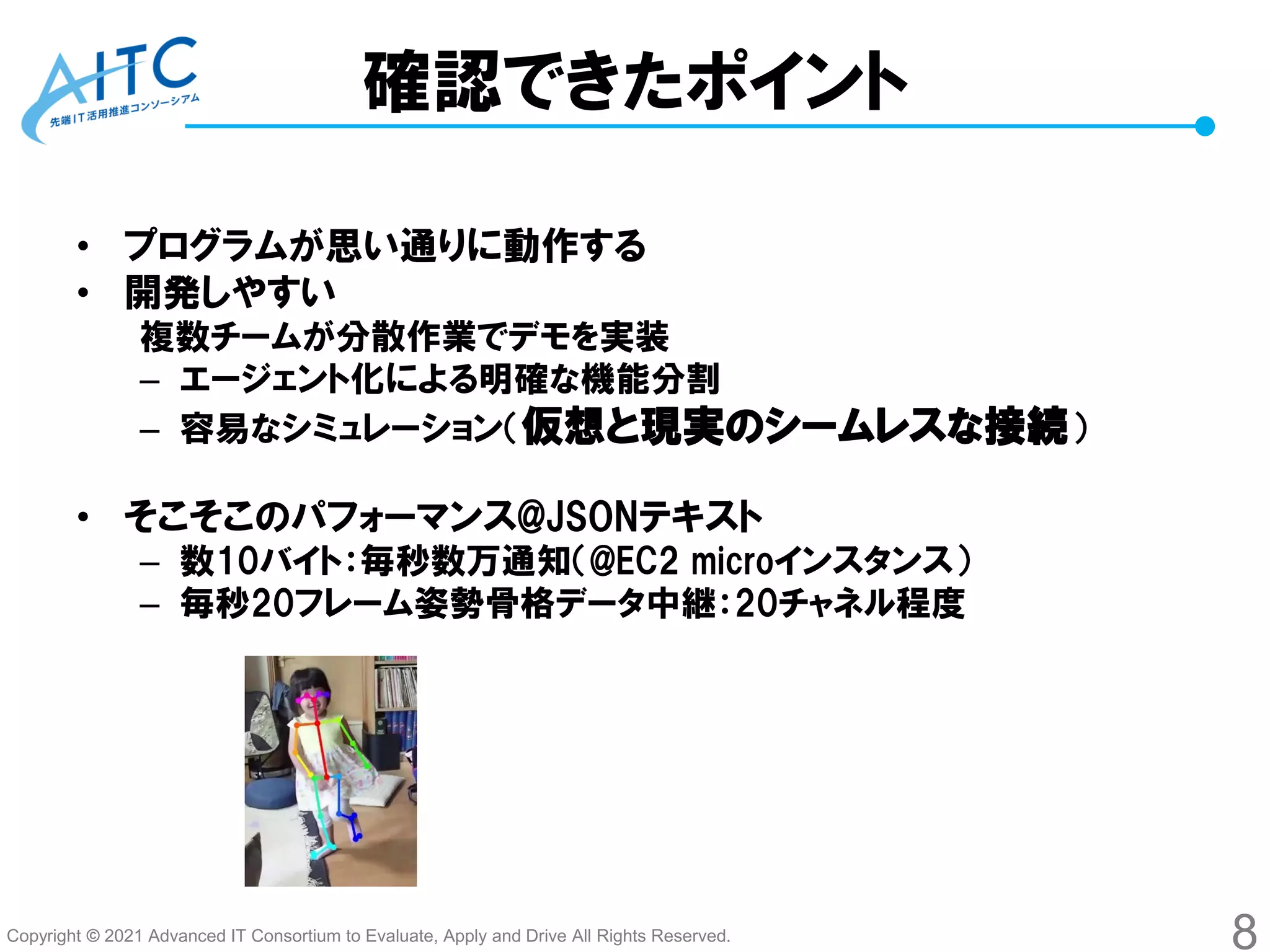 Copyright © 2021 Advanced IT Consortium to Evaluate, Apply and Drive All Rights Reserved.
確認できたポイント
• プログラムが思い通りに動作する
• 開発しやすい
複数チームが分散作業でデモを実装
– エージェント化による明確な機能分割
– 容易なシミュレーション（仮想と現実のシームレスな接続）
• そこそこのパフォーマンス@JSONテキスト
– 数10バイト：毎秒数万通知（@EC2 microインスタンス）
– 毎秒20フレーム姿勢骨格データ中継：20チャネル程度
8
 