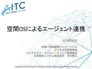 Copyright © 2021 Advanced IT Consortium to Evaluate, Apply and Drive All Rights Reserved.
空間OSによるエージェント連携
2021年2月3日
先端IT活用推進コンソーシアム
ビジネスAR研究部会
コンテキスト・コンピューティング研究部会
日本総合システム株式会社 中川雅三
 