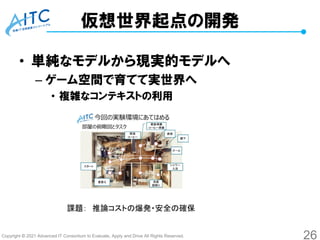 Copyright © 2021 Advanced IT Consortium to Evaluate, Apply and Drive All Rights Reserved.
仮想世界起点の開発
• 単純なモデルから現実的モデルへ
– ゲーム空間で育てて実世界へ
• 複雑なコンテキストの利用
26
課題： 推論コストの爆発・安全の確保
 