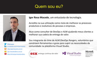 Quem sou eu?
Igor Rosa Macedo, um entusiasta de tecnologia.
Acredito na sua utilização como meio de melhorar os processos
produtivos e evolutivos de pessoas e empresas.
Atuo como consultor de DevOps e ALM ajudando meus clientes a
melhorar sua cadeia de entrega de valor.
Sou integrante do time de ALM|DevOps Rangers, voluntários que
constroem ferramentas e guias para suprir as necessidades da
comunidade na plataforma Visual Studio.
@igorguga
br.linkedin.com/in/igormacedo
http://igormacedo.com.br
igor.macedo@esx.com.br
http://bit.ly/igormacedovideos
 