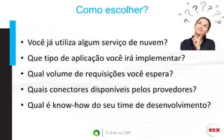 Como escolher?
• Você já utiliza algum serviço de nuvem?
• Que tipo de aplicação você irá implementar?
• Qual volume de requisições você espera?
• Quais conectores disponíveis pelos provedores?
• Qual é know-how do seu time de desenvolvimento?
 