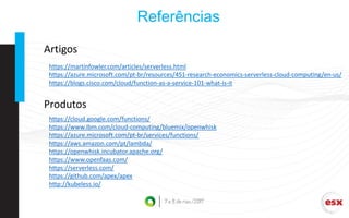 Referências
https://martinfowler.com/articles/serverless.html
https://azure.microsoft.com/pt-br/resources/451-research-economics-serverless-cloud-computing/en-us/
https://blogs.cisco.com/cloud/function-as-a-service-101-what-is-it
https://cloud.google.com/functions/
https://www.ibm.com/cloud-computing/bluemix/openwhisk
https://azure.microsoft.com/pt-br/services/functions/
https://aws.amazon.com/pt/lambda/
https://openwhisk.incubator.apache.org/
https://www.openfaas.com/
https://serverless.com/
https://github.com/apex/apex
http://kubeless.io/
Artigos
Produtos
 