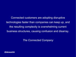 Connected customers are adopting disruptive
technologies faster than companies can keep up, and
the resulting complexity is overwhelming current
business structures, causing confusion and disarray.
The Connected Company
 