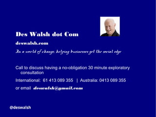 Des Walsh dot Com
deswalsh.com
In a world of change, helping businesses get the social edge
Call to discuss having a no-obligation 30 minute exploratory
consultation
International: 61 413 089 355 | Australia: 0413 089 355
or email deswalsh@gmail.com
 