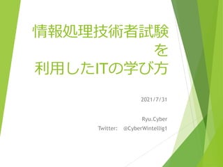 情報処理技術者試験
を
利用したITの学び方
2021/7/31
Ryu.Cyber
Twitter: @CyberWintellig1
 