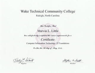 Wake Technical Community College
Raleigh, North Carolina
f7~W~f71ud
Marvin L. Little
fta4~~Uw~~Jkna
Certificate
Computer Information Technology: IT Foundations
@n ~ tlw 7th day of'~/ 20-/4.
~c~/'A
~(!___~
77-'f32e!f~UA- iY~£eoidem,l
 