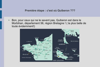 Première étape : c'est où Quiberon ???
● Bon, pour ceux qui ne le savent pas, Quiberon est dans le
Morbihan, département 56, région Bretagne ! ( la plus belle de
toute évidemment!)
 