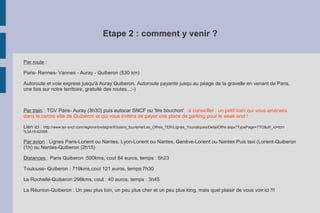 Etape 2 : comment y venir ?
Par route :
Paris- Rennes- Vannes - Auray - Quiberon (530 km)
Autoroute et voie express jusqu'à Auray Quiberon. Autoroute payante jusqu au péage de la gravelle en venant de Paris,
une fois sur notre territoire, gratuité des routes...:-)
Par train : TGV Paris- Auray (3h30) puis autocar SNCF ou 'tire bouchon' : à conseiller : un petit train qui vous amènera
dans le centre ville de Quiberon et qui vous évitera de payer une place de parking pour le week end !
Lien ici : http://www.ter-sncf.com/regions/bretagne/fr/loisirs_tourisme/Les_Offres_TER/Lignes_Touristiques/DetailOffre.aspx?TypePage=TTO&ofr_id=tcm
%3A16-62095
Par avion : Lignes Paris-Lorient ou Nantes, Lyon-Lorient ou Nantes, Genève-Lorient ou Nantes Puis taxi (Lorient-Quiberon
(1h) ou Nantes-Quiberon (2h15)
Distances : Paris Quiberon :500kms, cout 84 euros, temps : 5h23
Toulouse- Quiberon : 719kms,cout 121 euros, temps:7h30
La Rochelle-Quiberon:298kms, cout : 40 euros, temps : 3h45
La Réunion-Quiberon : Un peu plus loin, un peu plus cher et un peu plus long, mais quel plaisir de vous voir ici !!!
 