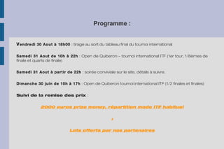 Programme :
Vendredi 30 Aout à 18h00 : tirage au sort du tableau final du tournoi international
Samedi 31 Aout de 10h à 22h : Open de Quiberon – tournoi international ITF (1er tour, 1/8èmes de 
finale et quarts de finale)
Samedi 31 Aout à partir de 22h : soirée conviviale sur le site, détails à suivre.
Dimanche 30 juin de 10h à 17h : Open de Quiberon tournoi international ITF (1/2 finales et finales)
Suivi de la remise des prix :
2000 euros prize money, répartition mode ITF habituel
+
Lots offerts par nos partenaires
 
