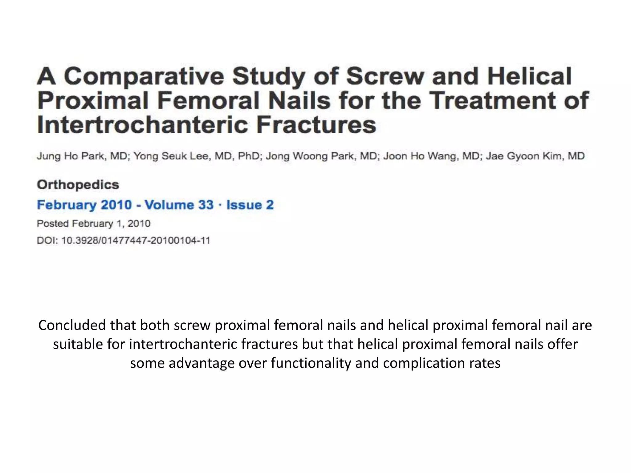Concluded that both screw proximal femoral nails and helical proximal femoral nail are
suitable for intertrochanteric fractures but that helical proximal femoral nails offer
some advantage over functionality and complication rates
 